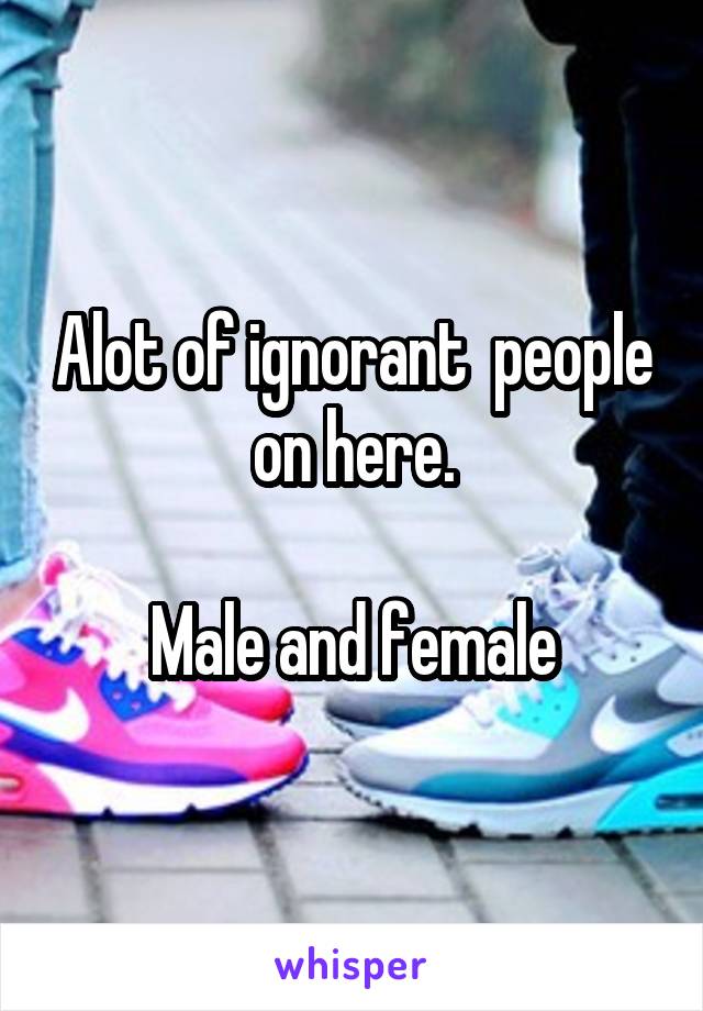 Alot of ignorant  people on here.

Male and female