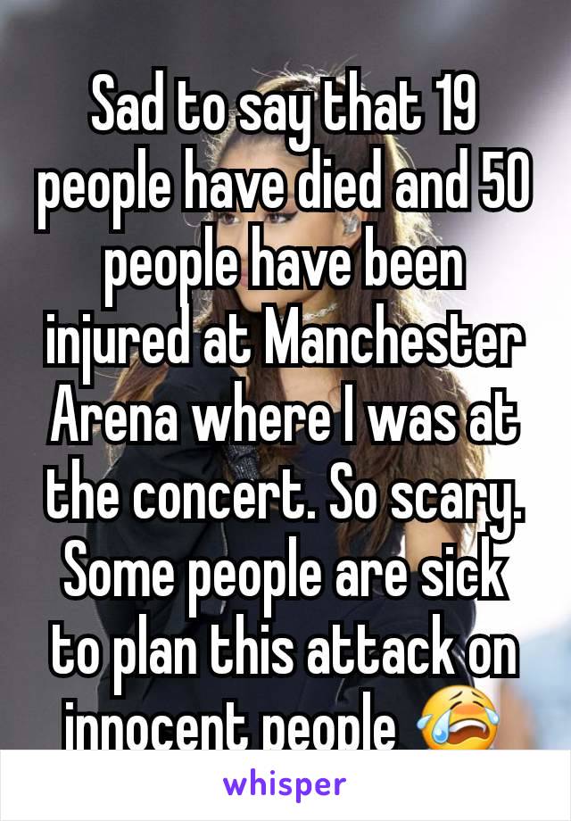 Sad to say that 19 people have died and 50 people have been injured at Manchester Arena where I was at the concert. So scary. Some people are sick to plan this attack on innocent people 😭