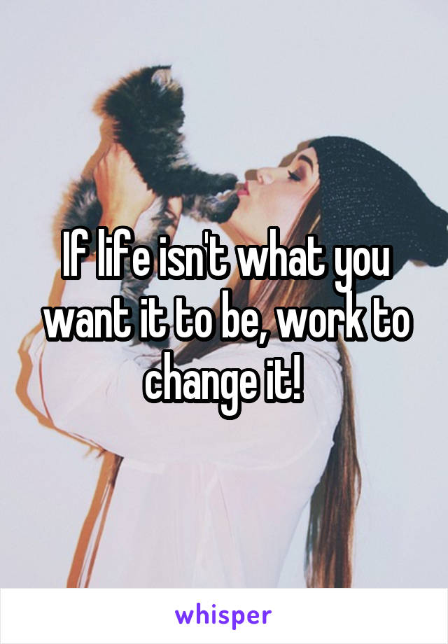 If life isn't what you want it to be, work to change it! 