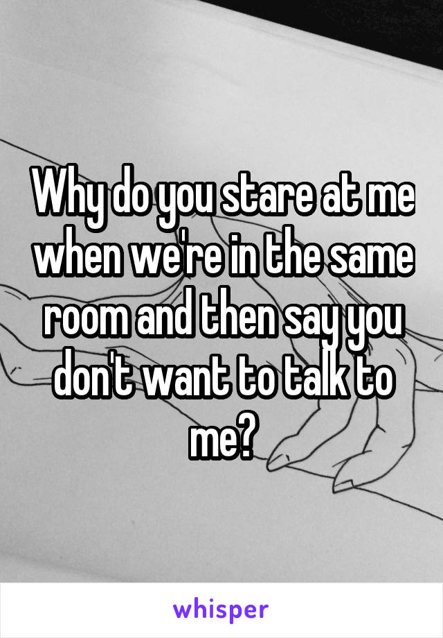 Why do you stare at me when we're in the same room and then say you don't want to talk to me?