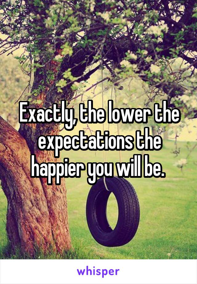 Exactly, the lower the expectations the happier you will be. 