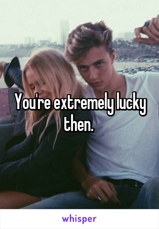 You're extremely lucky then. 