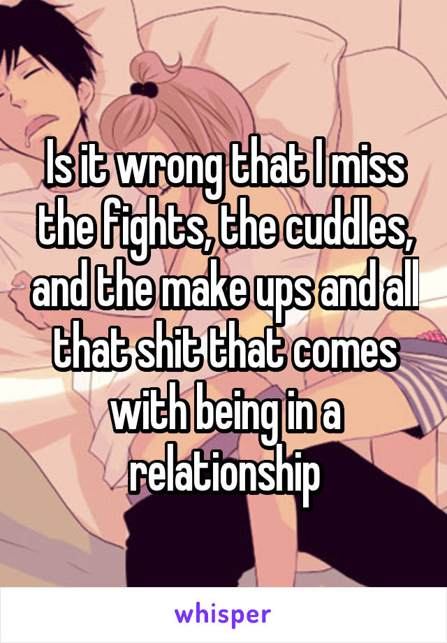 Is it wrong that I miss the fights, the cuddles, and the make ups and all that shit that comes with being in a relationship