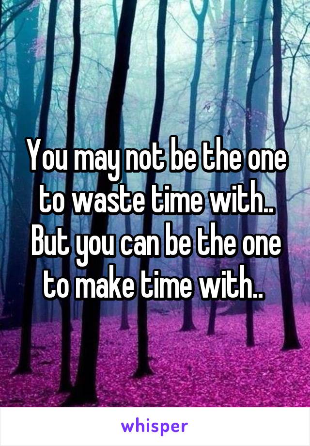 You may not be the one to waste time with..
But you can be the one to make time with.. 