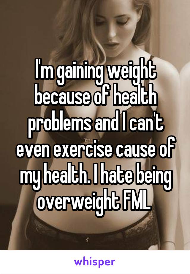I'm gaining weight because of health problems and I can't even exercise cause of my health. I hate being overweight FML 