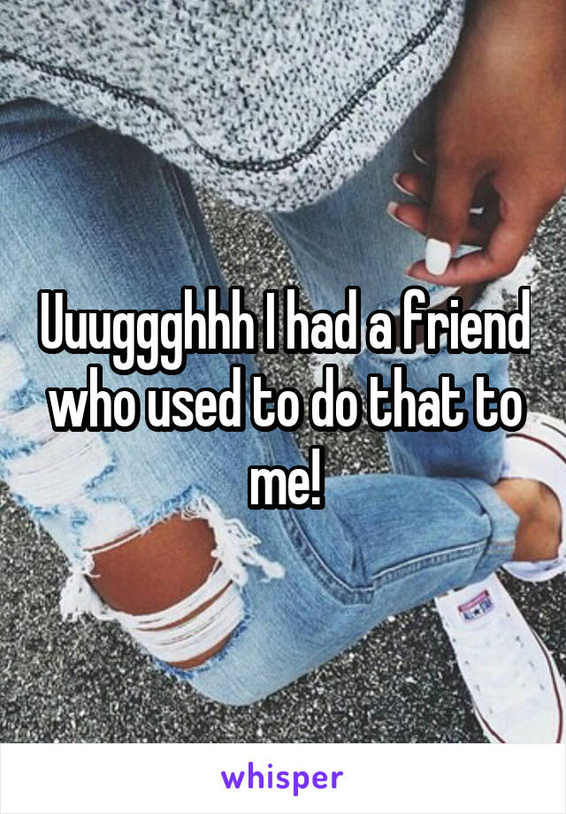Uuuggghhh I had a friend who used to do that to me!