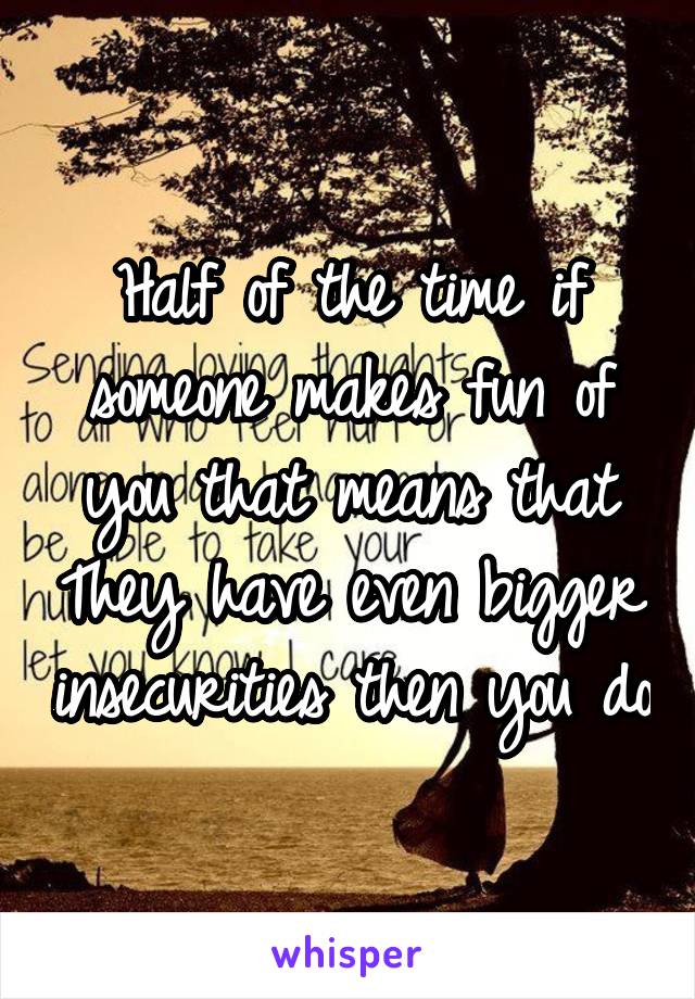 Half of the time if someone makes fun of you that means that They have even bigger insecurities then you do