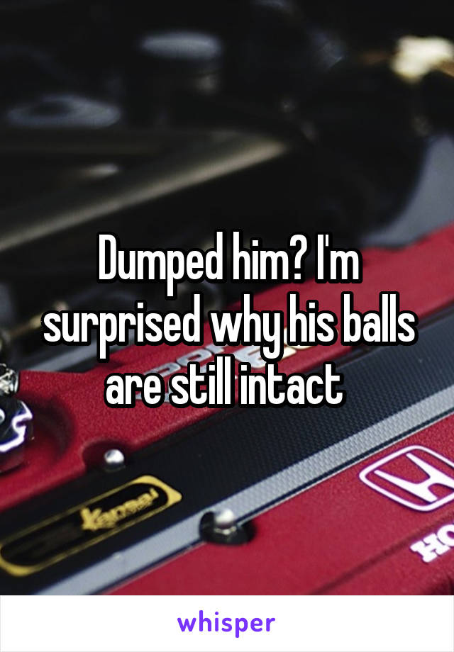 Dumped him? I'm surprised why his balls are still intact 
