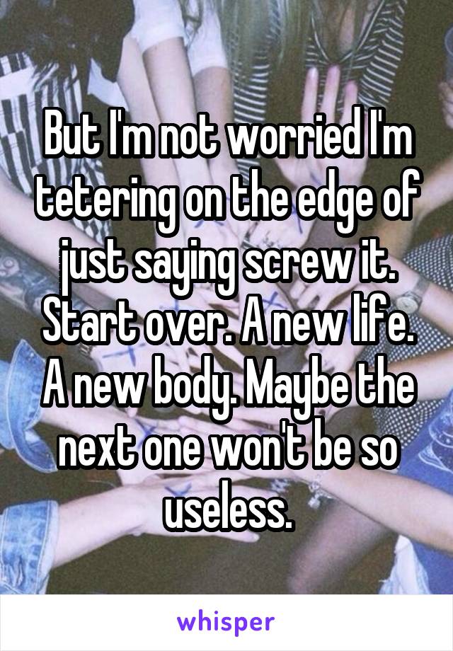 But I'm not worried I'm tetering on the edge of just saying screw it. Start over. A new life. A new body. Maybe the next one won't be so useless.