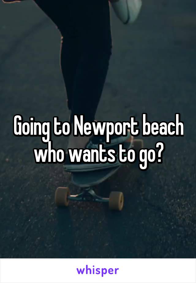Going to Newport beach who wants to go?