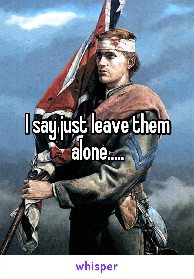 I say just leave them alone.....