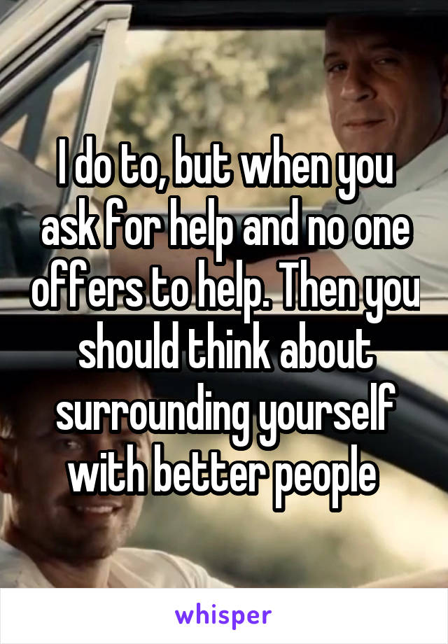 I do to, but when you ask for help and no one offers to help. Then you should think about surrounding yourself with better people 
