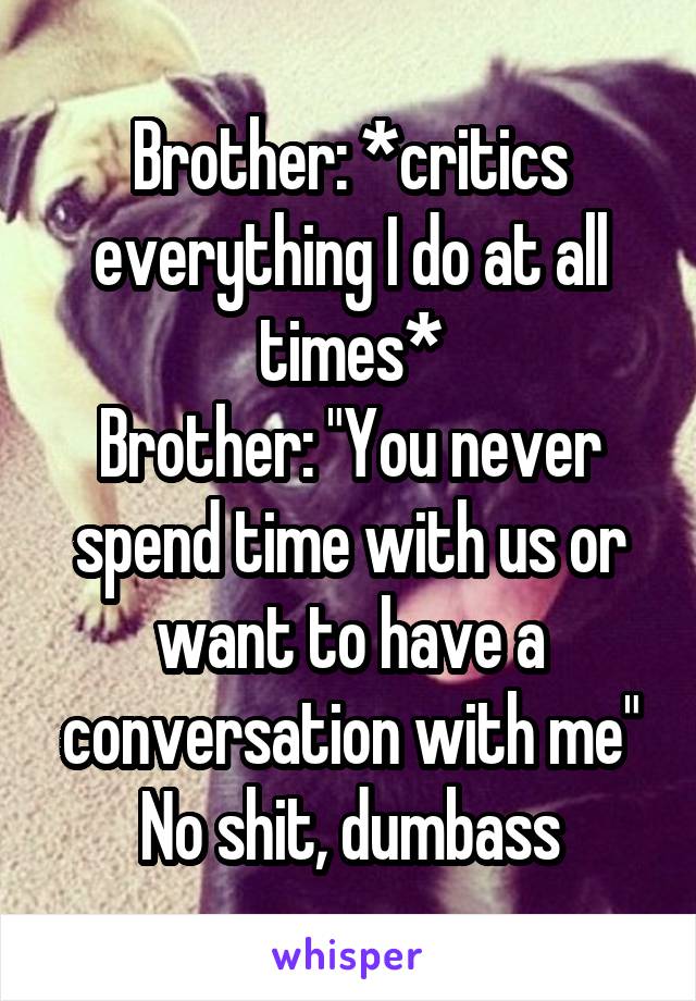 Brother: *critics everything I do at all times*
Brother: "You never spend time with us or want to have a conversation with me"
No shit, dumbass