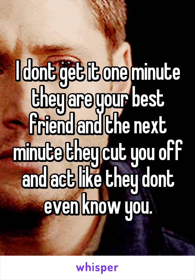 I dont get it one minute they are your best friend and the next minute they cut you off and act like they dont even know you.