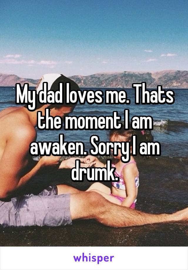 My dad loves me. Thats the moment I am
awaken. Sorry I am drumk.