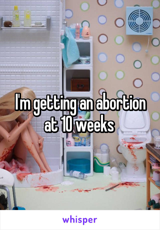 I'm getting an abortion at 10 weeks 