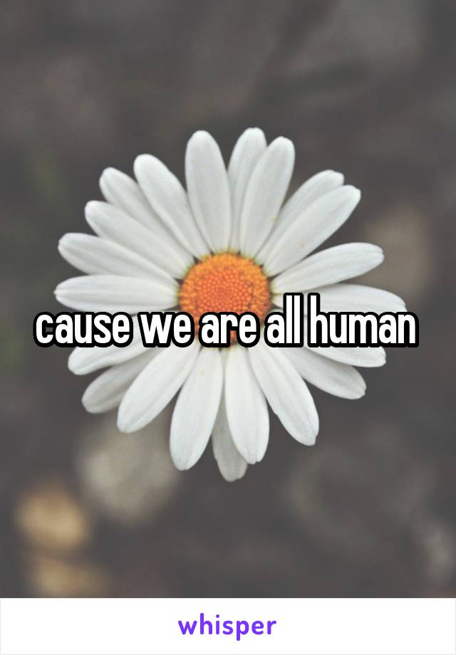 cause we are all human 