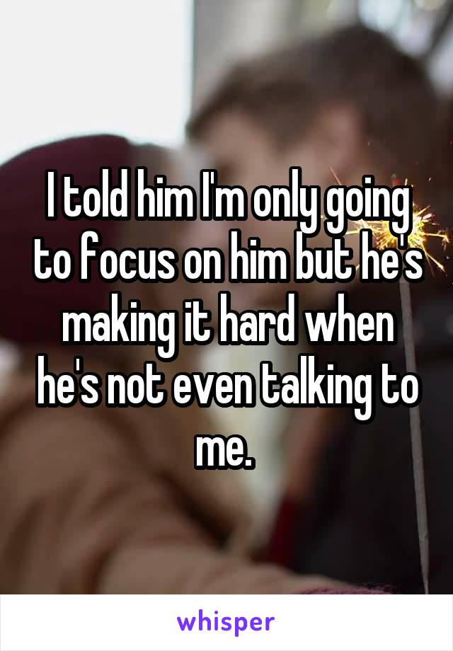 I told him I'm only going to focus on him but he's making it hard when he's not even talking to me. 