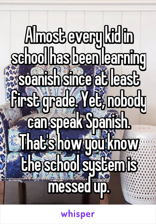 Almost every kid in school has been learning soanish since at least first grade. Yet, nobody can speak Spanish. That's how you know the school system is messed up.