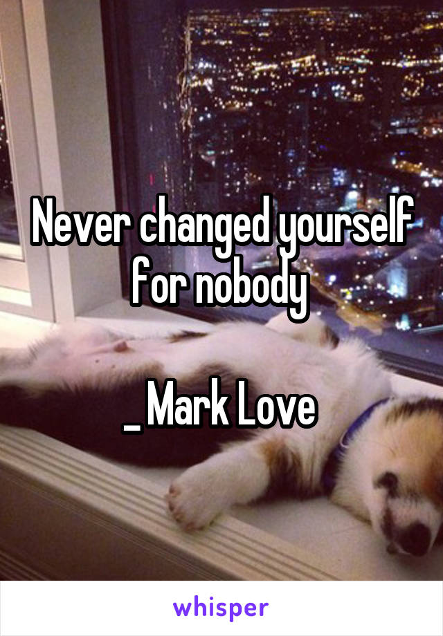 Never changed yourself for nobody 

_ Mark Love 