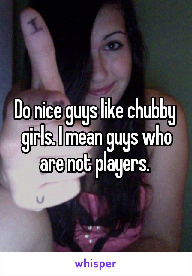Do nice guys like chubby  girls. I mean guys who are not players. 