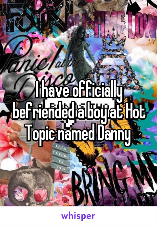 I have officially befriended a boy at Hot Topic named Danny 