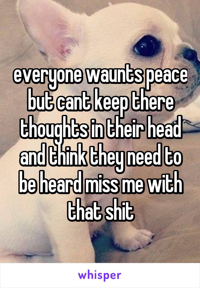 everyone waunts peace but cant keep there thoughts in their head and think they need to be heard miss me with that shit