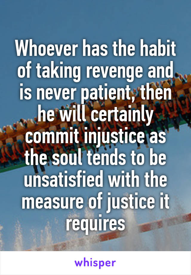 Whoever has the habit of taking revenge and is never patient, then he will certainly commit injustice as the soul tends to be unsatisfied with the measure of justice it requires