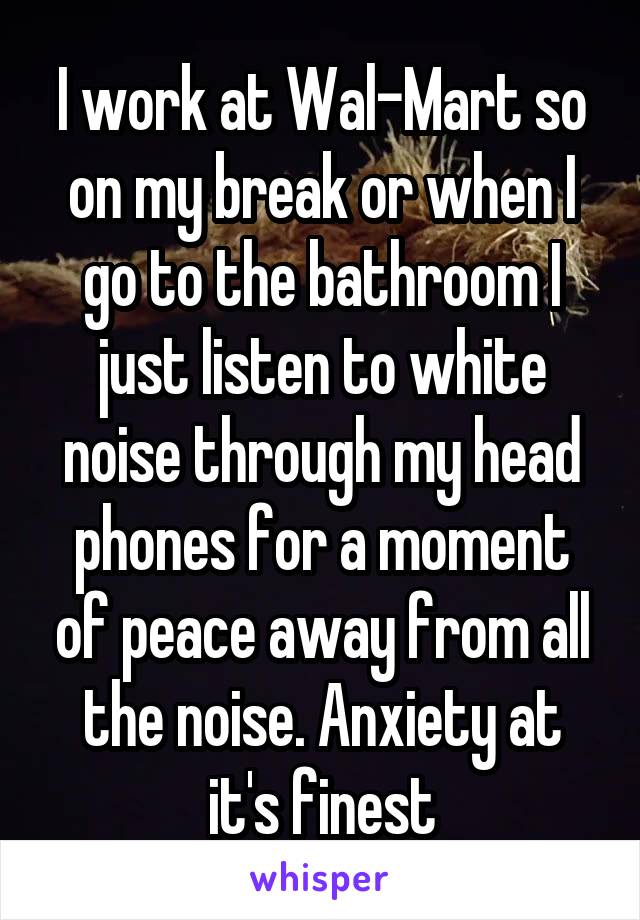 I work at Wal-Mart so on my break or when I go to the bathroom I just listen to white noise through my head phones for a moment of peace away from all the noise. Anxiety at it's finest
