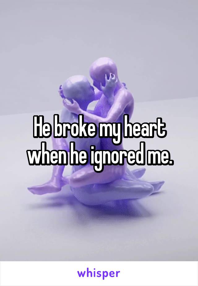 He broke my heart when he ignored me.
