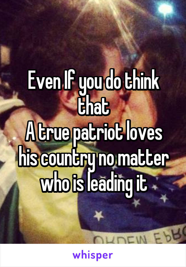 Even If you do think that
A true patriot loves his country no matter who is leading it