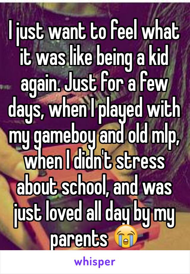 I just want to feel what it was like being a kid again. Just for a few days, when I played with my gameboy and old mlp, when I didn't stress about school, and was just loved all day by my parents 😭