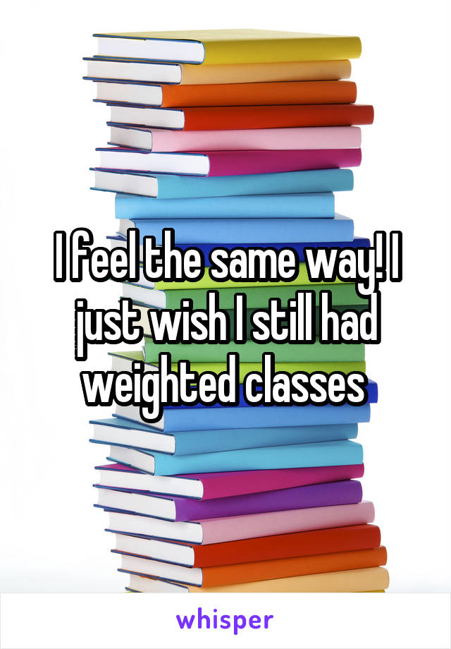 I feel the same way! I just wish I still had weighted classes 