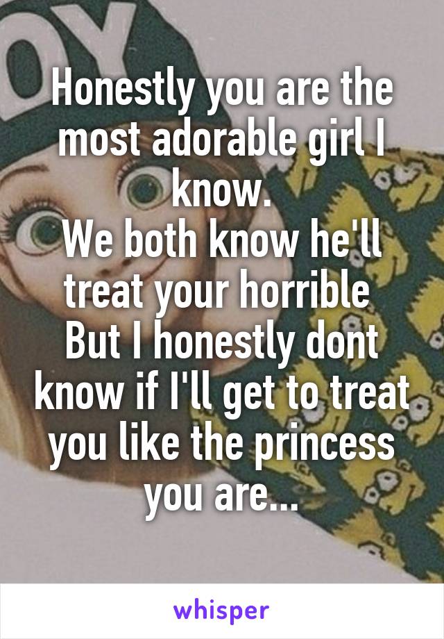 Honestly you are the most adorable girl I know.
We both know he'll treat your horrible 
But I honestly dont know if I'll get to treat you like the princess you are...
