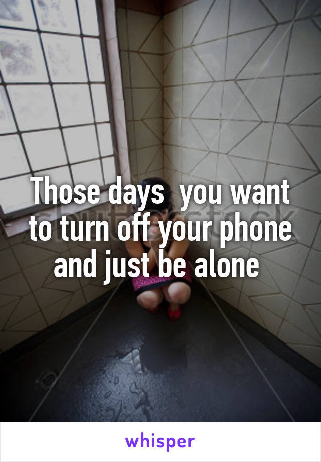 Those days  you want to turn off your phone and just be alone 