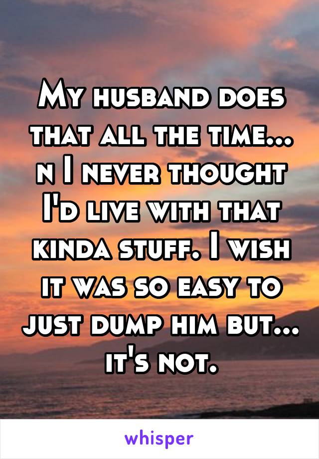 My husband does that all the time... n I never thought I'd live with that kinda stuff. I wish it was so easy to just dump him but... it's not.