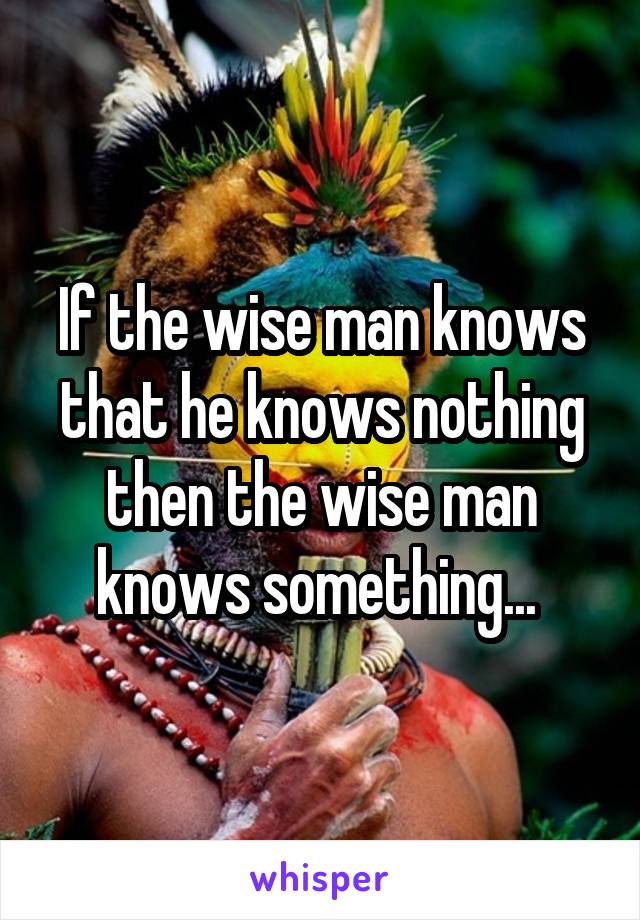 If the wise man knows that he knows nothing then the wise man knows something... 