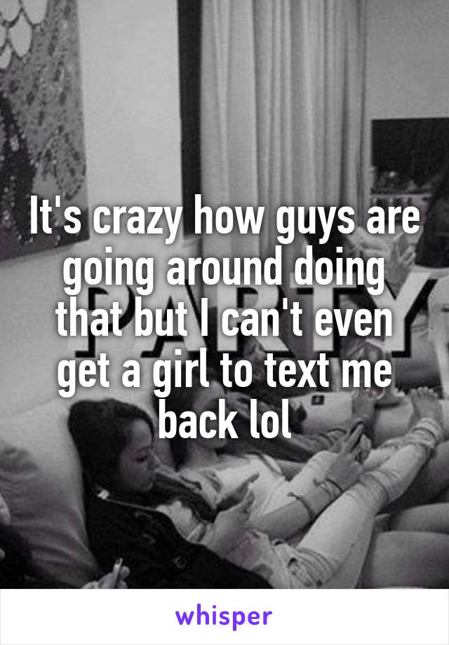 It's crazy how guys are going around doing that but I can't even get a girl to text me back lol