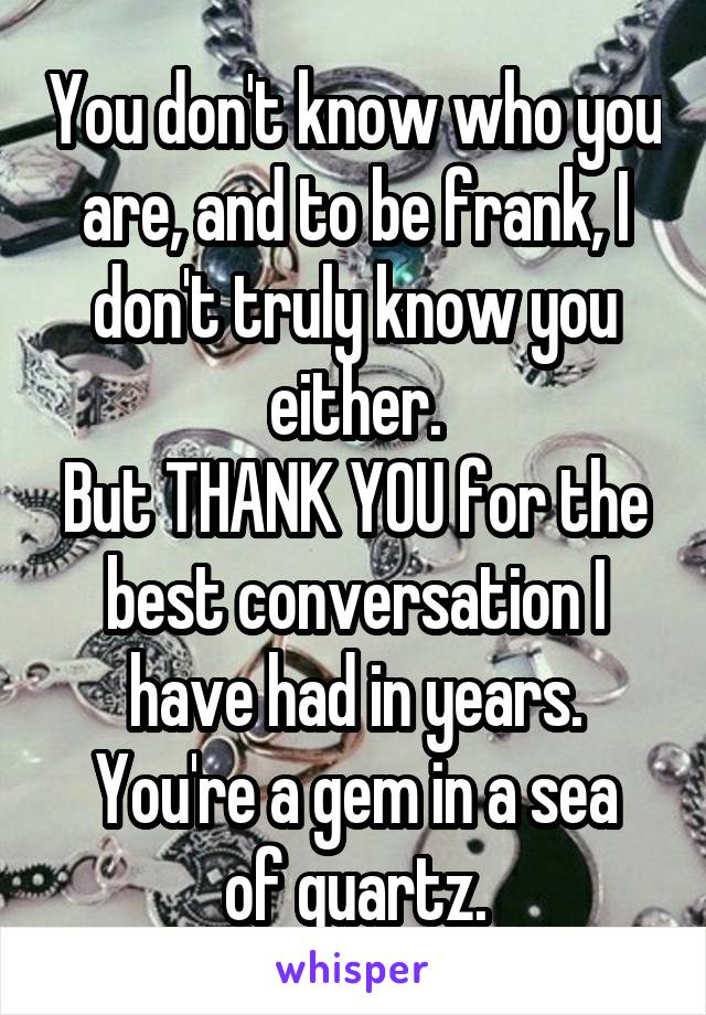 You don't know who you are, and to be frank, I don't truly know you either.
But THANK YOU for the best conversation I have had in years.
You're a gem in a sea of quartz.