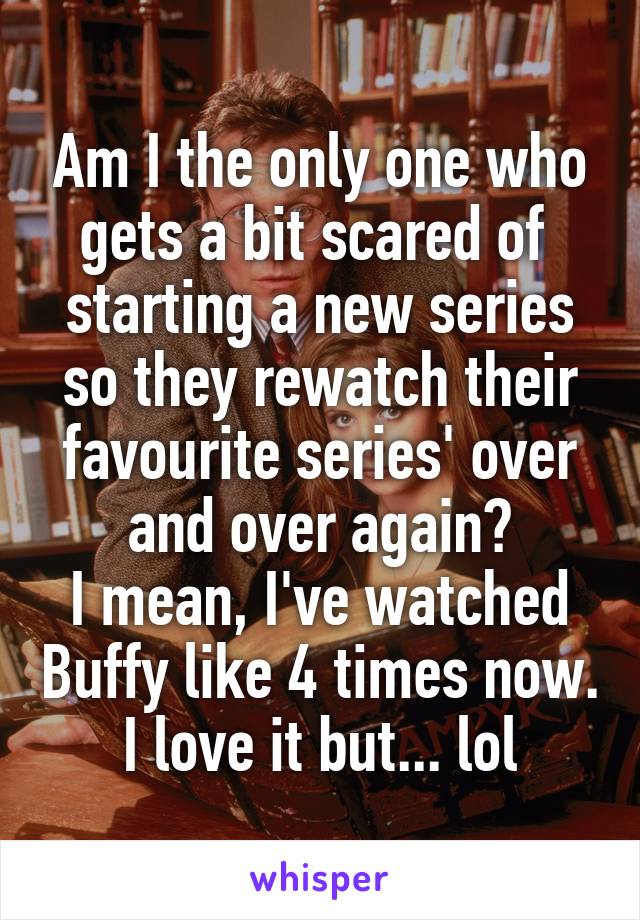 Am I the only one who gets a bit scared of  starting a new series so they rewatch their favourite series' over and over again?
I mean, I've watched Buffy like 4 times now. I love it but... lol
