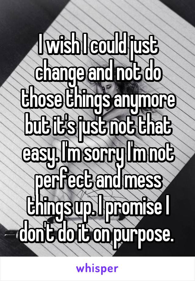 I wish I could just change and not do those things anymore but it's just not that easy. I'm sorry I'm not perfect and mess things up. I promise I don't do it on purpose. 