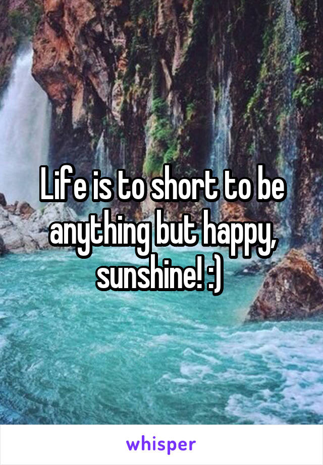 Life is to short to be anything but happy, sunshine! :) 