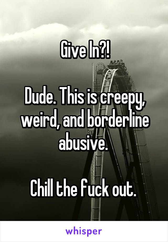 Give In?!

Dude. This is creepy, weird, and borderline abusive. 

Chill the fuck out. 