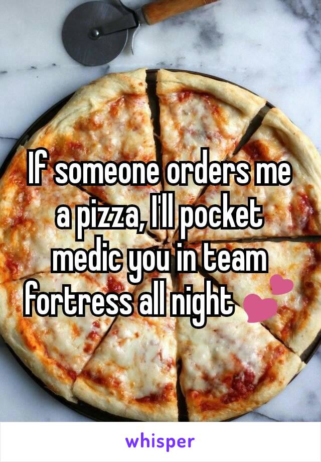 If someone orders me a pizza, I'll pocket medic you in team fortress all night 💕