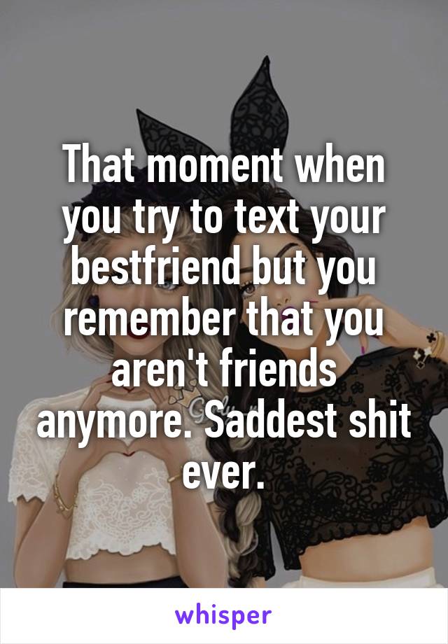 That moment when you try to text your bestfriend but you remember that you aren't friends anymore. Saddest shit ever.