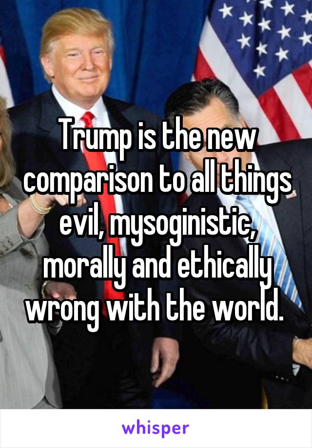Trump is the new comparison to all things evil, mysoginistic, morally and ethically wrong with the world. 