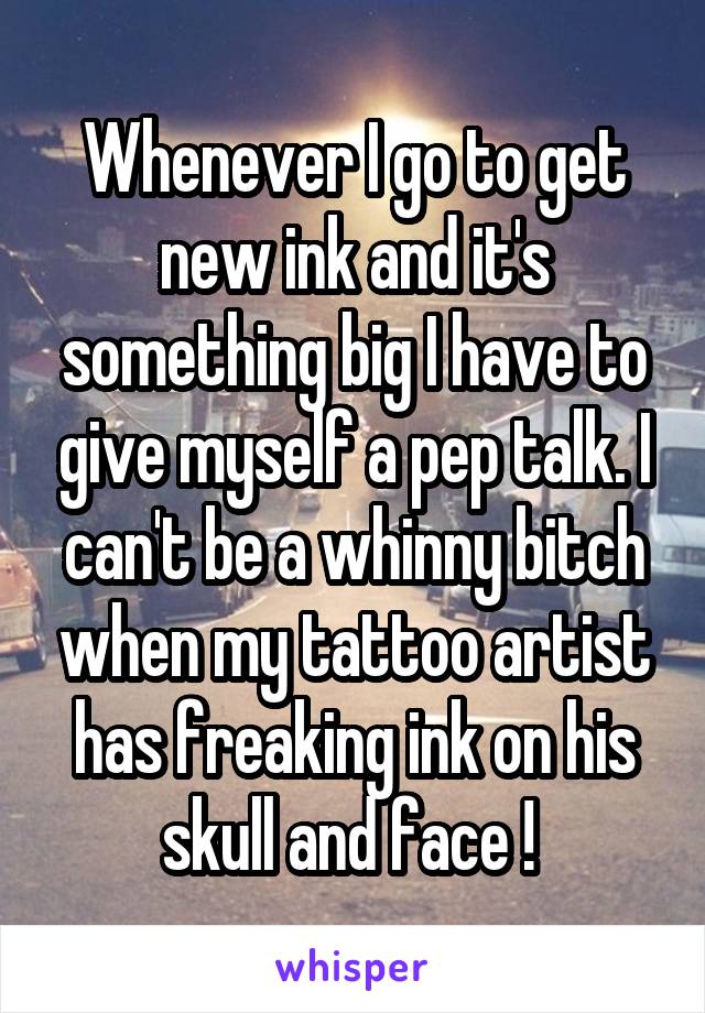 Whenever I go to get new ink and it's something big I have to give myself a pep talk. I can't be a whinny bitch when my tattoo artist has freaking ink on his skull and face ! 