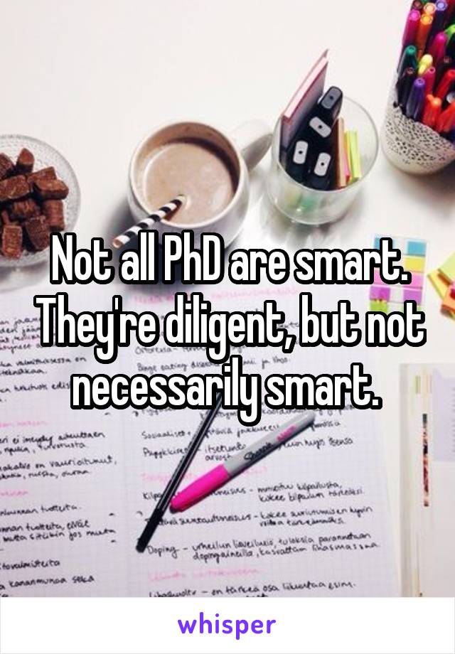 Not all PhD are smart. They're diligent, but not necessarily smart. 