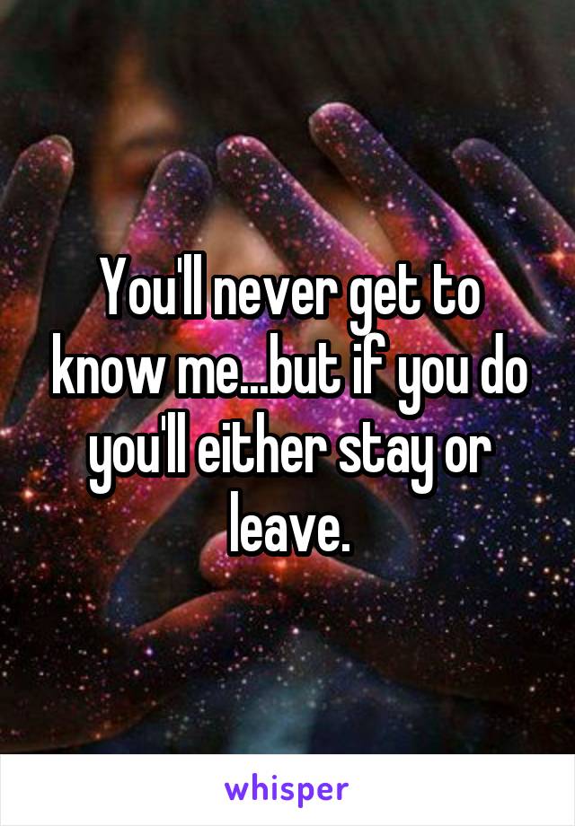 You'll never get to know me...but if you do you'll either stay or leave.