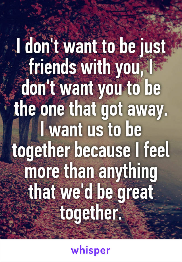 I don't want to be just friends with you, I don't want you to be the one that got away. I want us to be together because I feel more than anything that we'd be great together.